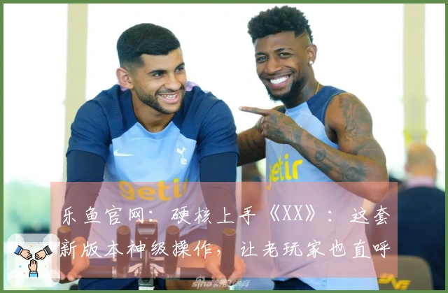 乐鱼官网：硬核上手《XX》：这套新版本神级操作，让老玩家也直呼过瘾！