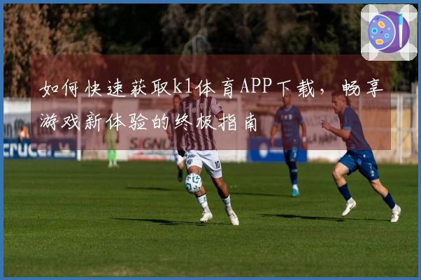 如何快速获取k1体育APP下载，畅享游戏新体验的终极指南